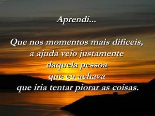 Aprendi...Aprendi...
Que nos momentos mais difíceis,Que nos momentos mais difíceis,
a ajuda veio justamentea ajuda veio justamente
daquela pessoadaquela pessoa
que eu achavaque eu achava
que iria tentar piorar as coisas.que iria tentar piorar as coisas.
 