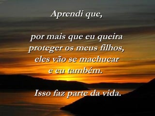 Aprendi que,Aprendi que,
por mais que eu queirapor mais que eu queira
proteger os meus filhos,proteger os meus filhos,
eles vão se machucareles vão se machucar
e eu também.e eu também.
Isso faz parte da vida.Isso faz parte da vida.
 