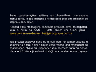 Belas apresentações (slides) em PowerPoint, mensagens
motivadoras, lindas imagens e textos para criar um ambiente de
alegria e bem-estar.
Receba duas mensagens semanais gratuitas, uma na segunda-
feira e outra na sexta. Basta enviar um e-mail para:
powerpointsemanal-subscribe@yahoogrupos.com.br
não precisa escrever nada no e-mail, nem no campo assunto é
só enviar o e-mail e daí a pouco você recebe uma mensagem de
confirmação, clique em responder sem escrever nada no e-mail,
clique em Enviar e já estará inscrit@ para receber as mensagens.
 