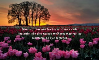 Nossos filhos nos lembram disso a cada
instante, são eles nossos melhores mestres, ao
contrário do que se pensa.
 