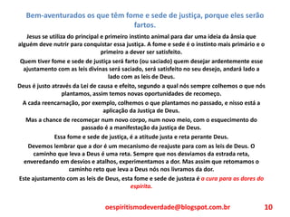 Bem-aventurados os que têm fome e sede de justiça, porque eles serão
fartos.
Jesus se utiliza do principal e primeiro instinto animal para dar uma ideia da ânsia que
alguém deve nutrir para conquistar essa justiça. A fome e sede é o instinto mais primário e o
primeiro a dever ser satisfeito.
Quem tiver fome e sede de justiça será farto (ou saciado) quem desejar ardentemente esse
ajustamento com as leis divinas será saciado, será satisfeito no seu desejo, andará lado a
lado com as leis de Deus.
Deus é justo através da Lei de causa e efeito, segundo a qual nós sempre colhemos o que nós
plantamos, assim temos novas oportunidades de recomeço.
A cada reencarnação, por exemplo, colhemos o que plantamos no passado, e nisso está a
aplicação da Justiça de Deus.
Mas a chance de recomeçar num novo corpo, num novo meio, com o esquecimento do
passado é a manifestação da justiça de Deus.
Essa fome e sede de justiça, é a atitude justa e reta perante Deus.
Devemos lembrar que a dor é um mecanismo de reajuste para com as leis de Deus. O
caminho que leva a Deus é uma reta. Sempre que nos desviamos da estrada reta,
enveredando em desvios e atalhos, experimentamos a dor. Mas assim que retomamos o
caminho reto que leva a Deus nós nos livramos da dor.
Este ajustamento com as leis de Deus, esta fome e sede de justeza é a cura para as dores do
espírito.
oespiritismodeverdade@blogspot.com.br 10
 