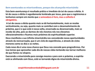 Bem-aventurados os misericordiosos, porque eles alcançarão misericórdia
Esta bem-aventurança é resultado prático e imediato da Lei de causa e efeito. A
lei de causa e efeito é seguidamente lembrada por Jesus, para que a registremos e
tenhamos sempre em mente que a semeadura é livre, mas a colheita é
obrigatória.
A Lei de causa e efeito quanto mais se dá horizontalmente, mais se recebe
verticalmente, ou seja, quanto mais se contribui com o desenvolvimento do
próximo, que é o que está à nossa volta, encarnado ou desencarnado, mais se
recebe do alto, pois ao darmos de nós mesmos nós nos elevamos
vibracionalmente e ficamos mais próximos da espiritualidade superior.
Deus manifesta a sua infinita misericórdia nos concedendo novas oportunidades
através da reencarnação, que é um ciclo de experiências, e através de ciclos
menores como os dias e as noites.
Cada novo dia é uma nova chance que Deus nos concede para progredirmos. Por
isso temos que aproveitar cada dia de nossas vidas tentando nos tornar melhores
do que fomos na véspera.
Exercendo a misericórdia para consigo mesmo e para com o próximo, o espírito
está se alinhando com Deus, está se tornando digno da misericórdia divina.
oespiritismodeverdade@blogspot.com.br 11
 