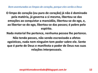 Bem-aventurados os limpos de coração, porque eles verão a Deus
O limpo de coração (ou puro de coração) já não é dominado
pela matéria, já governa a si mesmo, libertou-se das
emoções ao conquistar a mansidão, libertou-se do ego, e,
ao libertar-se do ego, libertou-se das posses; é pobre pelo
espírito.
Nada material lhe pertence, nenhuma pessoa lhe pertence.
Não tendo posses, não sendo escravizado a afetos
egoísticos, nada nem ninguém tem poder sobre ele. Sente
que é parte de Deus e manifesta o poder de Deus nas suas
relações interpessoais.
oespiritismodeverdade@blogspot.com.br 12
 