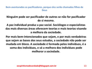 Bem-aventurados os pacificadores, porque eles serão chamados filhos de
Deus
Ninguém pode ser pacificador de outros se não for pacificador
de si mesmo.
A paz individual produz a paz social. Sociólogos e especialistas
das mais diversas áreas oferecem teorias e mais teorias visando
a melhora da sociedade.
Por mais bem-intencionados que sejam, e por mais verdadeiras
que sejam as bases dos seus estudos, a sociedade não pode ser
mudada em bloco. A sociedade é formada pelos indivíduos, é a
soma dos indivíduos, e só a melhora dos indivíduos pode
melhorar a sociedade.
oespiritismodeverdade@blogspot.com.br 13
 