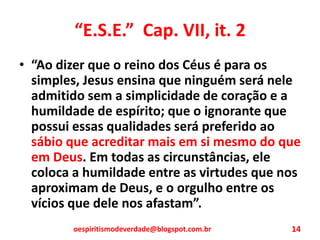 “E.S.E.” Cap. VII, it. 2
• “Ao dizer que o reino dos Céus é para os
simples, Jesus ensina que ninguém será nele
admitido sem a simplicidade de coração e a
humildade de espírito; que o ignorante que
possui essas qualidades será preferido ao
sábio que acreditar mais em si mesmo do que
em Deus. Em todas as circunstâncias, ele
coloca a humildade entre as virtudes que nos
aproximam de Deus, e o orgulho entre os
vícios que dele nos afastam”.
oespiritismodeverdade@blogspot.com.br 14
 