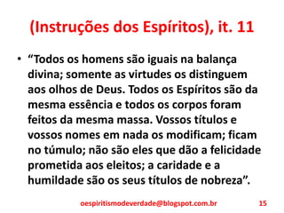 (Instruções dos Espíritos), it. 11
• “Todos os homens são iguais na balança
divina; somente as virtudes os distinguem
aos olhos de Deus. Todos os Espíritos são da
mesma essência e todos os corpos foram
feitos da mesma massa. Vossos títulos e
vossos nomes em nada os modificam; ficam
no túmulo; não são eles que dão a felicidade
prometida aos eleitos; a caridade e a
humildade são os seus títulos de nobreza”.
oespiritismodeverdade@blogspot.com.br 15
 