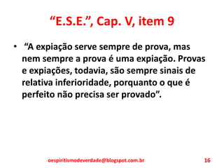 “E.S.E.”, Cap. V, item 9
• “A expiação serve sempre de prova, mas
nem sempre a prova é uma expiação. Provas
e expiações, todavia, são sempre sinais de
relativa inferioridade, porquanto o que é
perfeito não precisa ser provado”.
oespiritismodeverdade@blogspot.com.br 16
 