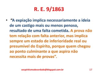 R. E. 9/1863
• “A expiação implica necessariamente a ideia
de um castigo mais ou menos penoso,
resultado de uma falta cometida. A prova não
tem relação com falta anterior, mas implica
sempre um estado de inferioridade real ou
presumível do Espírito, porque quem chegou
ao ponto culminante a que aspira não
necessita mais de provas”.
oespiritismodeverdade@blogspot.com.br 17
 