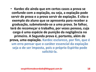 • Kardec diz ainda que em certos casos a prova se
confunde com a expiação, ou seja, a expiação pode
servir de prova e a prova servir de expiação. E cita o
exemplo do aluno que se apresenta para receber a
graduação, submetendo-se a uma prova. Se falhar,
terá de recomeçar o trabalho, por vezes penoso, cuja
carga é uma espécie de punição da negligência no
primeiro. A Segunda prova é, portanto, além de
prova, uma expiação. Kardec esclarece, por fim, que é
um erro pensar que o caráter essencial da expiação
seja o de ser imposta, pois o próprio Espírito pode
solicitá-la.
oespiritismodeverdade@blogspot.com.br 18
 