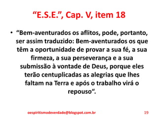 “E.S.E.”, Cap. V, item 18
• “Bem-aventurados os aflitos, pode, portanto,
ser assim traduzido: Bem-aventurados os que
têm a oportunidade de provar a sua fé, a sua
firmeza, a sua perseverança e a sua
submissão à vontade de Deus, porque eles
terão centuplicadas as alegrias que lhes
faltam na Terra e após o trabalho virá o
repouso“.
oespiritismodeverdade@blogspot.com.br 19
 