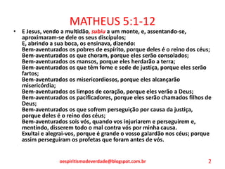 MATHEUS 5:1-12
• E Jesus, vendo a multidão, subiu a um monte, e, assentando-se,
aproximaram-se dele os seus discípulos;
E, abrindo a sua boca, os ensinava, dizendo:
Bem-aventurados os pobres de espírito, porque deles é o reino dos céus;
Bem-aventurados os que choram, porque eles serão consolados;
Bem-aventurados os mansos, porque eles herdarão a terra;
Bem-aventurados os que têm fome e sede de justiça, porque eles serão
fartos;
Bem-aventurados os misericordiosos, porque eles alcançarão
misericórdia;
Bem-aventurados os limpos de coração, porque eles verão a Deus;
Bem-aventurados os pacificadores, porque eles serão chamados filhos de
Deus;
Bem-aventurados os que sofrem perseguição por causa da justiça,
porque deles é o reino dos céus;
Bem-aventurados sois vós, quando vos injuriarem e perseguirem e,
mentindo, disserem todo o mal contra vós por minha causa.
Exultai e alegrai-vos, porque é grande o vosso galardão nos céus; porque
assim perseguiram os profetas que foram antes de vós.
oespiritismodeverdade@blogspot.com.br 2
 