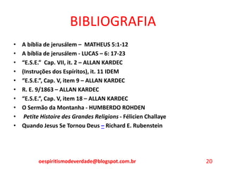 BIBLIOGRAFIA
• A bíblia de jerusálem – MATHEUS 5:1-12
• A bíblia de jerusálem - LUCAS – 6: 17-23
• “E.S.E.” Cap. VII, it. 2 – ALLAN KARDEC
• (Instruções dos Espíritos), it. 11 IDEM
• “E.S.E.”, Cap. V, item 9 – ALLAN KARDEC
• R. E. 9/1863 – ALLAN KARDEC
• “E.S.E.”, Cap. V, item 18 – ALLAN KARDEC
• O Sermão da Montanha - HUMBERDO ROHDEN
• Petite Histoire des Grandes Religions - Félicien Challaye
• Quando Jesus Se Tornou Deus – Richard E. Rubenstein
oespiritismodeverdade@blogspot.com.br 20
 
