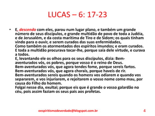 LUCAS – 6: 17-23
• E, descendo com eles, parou num lugar plano, e também um grande
número de seus discípulos, e grande multidão de povo de toda a Judéia,
e de Jerusalém, e da costa marítima de Tiro e de Sidom; os quais tinham
vindo para o ouvir, e serem curados das suas enfermidades,
Como também os atormentados dos espíritos imundos; e eram curados.
E toda a multidão procurava tocar-lhe, porque saía dele virtude, e curava
a todos.
E, levantando ele os olhos para os seus discípulos, dizia: Bem-
aventurados vós, os pobres, porque vosso é o reino de Deus.
Bem-aventurados vós, que agora tendes fome, porque sereis fartos.
Bem-aventurados vós, que agora chorais, porque haveis de rir.
Bem-aventurados sereis quando os homens vos odiarem e quando vos
separarem, e vos injuriarem, e rejeitarem o vosso nome como mau, por
causa do Filho do homem.
Folgai nesse dia, exultai; porque eis que é grande o vosso galardão no
céu, pois assim faziam os seus pais aos profetas.
oespiritismodeverdade@blogspot.com.br 4
 