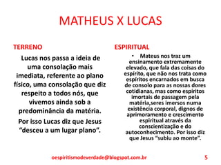 MATHEUS X LUCAS
TERRENO
Lucas nos passa a ideia de
uma consolação mais
imediata, referente ao plano
físico, uma consolação que diz
respeito a todos nós, que
vivemos ainda sob a
predominância da matéria.
Por isso Lucas diz que Jesus
“desceu a um lugar plano”.
ESPIRITUAL
• Mateus nos traz um
ensinamento extremamente
elevado, que fala das coisas do
espírito, que não nos trata como
espíritos encarnados em busca
de consolo para as nossas dores
cotidianas, mas como espíritos
imortais de passagem pela
matéria,seres imersos numa
existência corporal, dignos de
aprimoramento e crescimento
espiritual através da
conscientização e do
autoconhecimento. Por isso diz
que Jesus “subiu ao monte”.
oespiritismodeverdade@blogspot.com.br 5
 