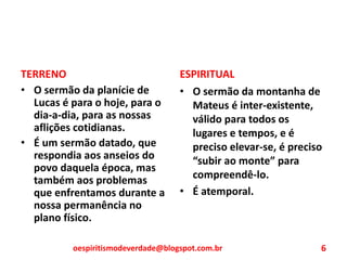 TERRENO
• O sermão da planície de
Lucas é para o hoje, para o
dia-a-dia, para as nossas
aflições cotidianas.
• É um sermão datado, que
respondia aos anseios do
povo daquela época, mas
também aos problemas
que enfrentamos durante a
nossa permanência no
plano físico.
ESPIRITUAL
• O sermão da montanha de
Mateus é inter-existente,
válido para todos os
lugares e tempos, e é
preciso elevar-se, é preciso
“subir ao monte” para
compreendê-lo.
• É atemporal.
oespiritismodeverdade@blogspot.com.br 6
 