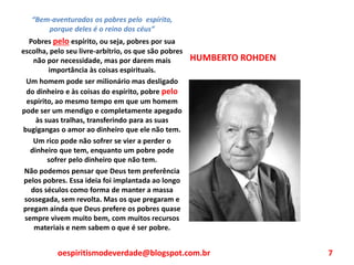 HUMBERTO ROHDEN
“Bem-aventurados os pobres pelo espírito,
porque deles é o reino dos céus”
Pobres pelo espírito, ou seja, pobres por sua
escolha, pelo seu livre-arbítrio, os que são pobres
não por necessidade, mas por darem mais
importância às coisas espirituais.
Um homem pode ser milionário mas desligado
do dinheiro e às coisas do espírito, pobre pelo
espírito, ao mesmo tempo em que um homem
pode ser um mendigo e completamente apegado
às suas tralhas, transferindo para as suas
bugigangas o amor ao dinheiro que ele não tem.
Um rico pode não sofrer se vier a perder o
dinheiro que tem, enquanto um pobre pode
sofrer pelo dinheiro que não tem.
Não podemos pensar que Deus tem preferência
pelos pobres. Essa ideia foi implantada ao longo
dos séculos como forma de manter a massa
sossegada, sem revolta. Mas os que pregaram e
pregam ainda que Deus prefere os pobres quase
sempre vivem muito bem, com muitos recursos
materiais e nem sabem o que é ser pobre.
oespiritismodeverdade@blogspot.com.br 7
 