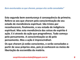 Bem-aventurados os que choram, porque eles serão consolados”
Esta segunda bem-aventurança é consequência da primeira.
Refere-se aos que choram pela conscientização do seu
estado de mendicância espiritual. São tristes por
reconhecerem, finalmente, o seu estado de indigência
espiritual. Mas esta mendicância das coisas do espírito é
ação. E é através da ação que progredimos. Tudo começa
pelo pensamento. A conscientização se dá pelo
pensamento. Mas a ação é imprescindível.
Os que choram já estão conscientes, e serão consolados a
partir de seus próprios atos, pois já conhecem os meios de
libertação da escravidão da matéria.
oespiritismodeverdade@blogspot.com.br 8
 