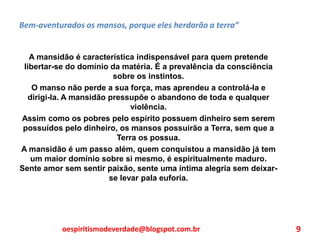 Bem-aventurados os mansos, porque eles herdarão a terra”
A mansidão é característica indispensável para quem pretende
libertar-se do domínio da matéria. É a prevalência da consciência
sobre os instintos.
O manso não perde a sua força, mas aprendeu a controlá-la e
dirigi-la. A mansidão pressupõe o abandono de toda e qualquer
violência.
Assim como os pobres pelo espírito possuem dinheiro sem serem
possuídos pelo dinheiro, os mansos possuirão a Terra, sem que a
Terra os possua.
A mansidão é um passo além, quem conquistou a mansidão já tem
um maior domínio sobre si mesmo, é espiritualmente maduro.
Sente amor sem sentir paixão, sente uma íntima alegria sem deixar-
se levar pala euforia.
oespiritismodeverdade@blogspot.com.br 9
 