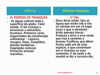 ciência Gênese mosaica
 III. PERÍODO DE TRANSIÇÃO.
 As águas cobrem toda a
superfície do globo. Calor
úmido. O Sol começa a
atravessar a atmosfera
brumosa. Primeiros seres
organizados da constituição
rudimentar - Liquens,
musgos, fetos, licopódios,
plantas herbáceas.
Vegetação colossal.
Primeiros animais
marinhos.
 3º DIA.
 Deus disse ainda: Que as
águas que estão sob o céu
se reúnam em um só lugar
(mar) e que o elemento
árido apareça (terra).
Produza a terra a erva verde
que traz a semente e
árvores frutíferas que dêem
frutos cada um de uma
espécie, e que contenham
em si mesmas as suas
sementes. E da tarde e da
manhã se fez o terceiro dia.
alexhonse@gmail.com 10
 