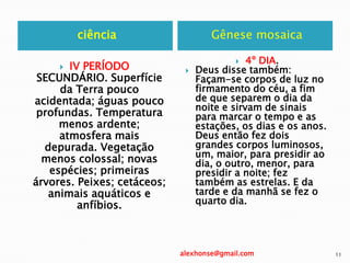 ciência Gênese mosaica
 IV PERÍODO
SECUNDÁRIO. Superfície
da Terra pouco
acidentada; águas pouco
profundas. Temperatura
menos ardente;
atmosfera mais
depurada. Vegetação
menos colossal; novas
espécies; primeiras
árvores. Peixes; cetáceos;
animais aquáticos e
anfíbios.
 4º DIA.
 Deus disse também:
Façam-se corpos de luz no
firmamento do céu, a fim
de que separem o dia da
noite e sirvam de sinais
para marcar o tempo e as
estações, os dias e os anos.
Deus então fez dois
grandes corpos luminosos,
um, maior, para presidir ao
dia, o outro, menor, para
presidir a noite; fez
também as estrelas. E da
tarde e da manhã se fez o
quarto dia.
alexhonse@gmail.com 11
 