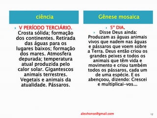 ciência Gênese mosaica
 V PERÍODO TERCIÁRIO.
Crosta sólida; formação
dos continentes. Retirada
das águas para os
lugares baixos; formação
dos mares. Atmosfera
depurada; temperatura
atual produzida pelo
calor solar. Gigantescos
animais terrestres.
Vegetais e animais da
atualidade. Pássaros.
 5º DIA.
 Disse Deus ainda:
Produzam as águas animais
vivos que nadem nas águas
e pássaros que voem sobre
a Terra. Deus então criou os
grandes peixes e todos os
animais que têm vida e
movimento e criou também
todos os pássaros, cada um
de uma espécie. E os
abençoou, dizendo: Crescei
e multiplicai-vos...
alexhonse@gmail.com 12
 