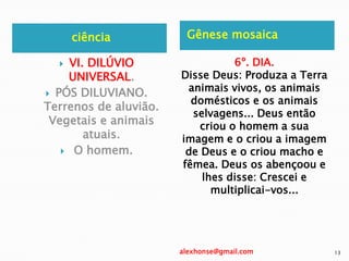 ciência Gênese mosaica
 VI. DILÚVIO
UNIVERSAL.
 PÓS DILUVIANO.
Terrenos de aluvião.
Vegetais e animais
atuais.
 O homem.
6º. DIA.
Disse Deus: Produza a Terra
animais vivos, os animais
domésticos e os animais
selvagens... Deus então
criou o homem a sua
imagem e o criou a imagem
de Deus e o criou macho e
fêmea. Deus os abençoou e
lhes disse: Crescei e
multiplicai-vos...
alexhonse@gmail.com 13
 