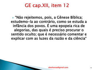  “Não rejeitemos, pois, a Gênese Bíblica;
estudemo-la ao contrário, como se estuda a
infância dos povos. É uma epopeia rica de
alegorias, das quais é preciso procurar o
sentido oculto; que é necessário comentar e
explicar com as luzes da razão e da ciência“
alexhonse@gmail.com 14
 
