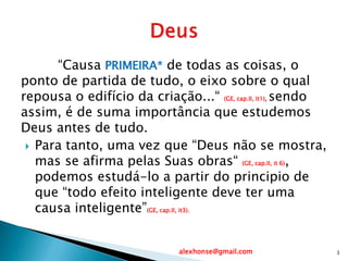 “Causa PRIMEIRA* de todas as coisas, o
ponto de partida de tudo, o eixo sobre o qual
repousa o edifício da criação...“ (GE, cap.II, it1), sendo
assim, é de suma importância que estudemos
Deus antes de tudo.
 Para tanto, uma vez que “Deus não se mostra,
mas se afirma pelas Suas obras“ (GE, cap.II, it 6),
podemos estudá-lo a partir do principio de
que “todo efeito inteligente deve ter uma
causa inteligente”(GE, cap.II, it3).
alexhonse@gmail.com 3
 