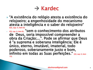  “A existência do relógio atesta a existência do
relojoeiro; a engenhosidade do mecanismo
atesta a inteligência e o saber do relojoeiro“
(GE, cap. II, item 6).
 (GE, cap. II, item 8), “sem o conhecimento dos atributos
de Deus, seria impossível compreender a
obra da Criação;...“. Pode se afirmar que Deus
é “a suprema e soberana inteligência; Ele é
único, eterno, imutável, imaterial, todo
poderoso, soberanamente justo e bom,
infinito em todas as Suas perfeições.“ (GE, cap. II, item
19).
alexhonse@gmail.com 4
 