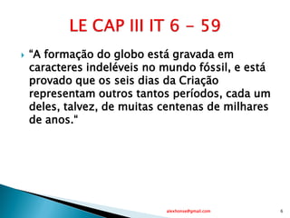  “A formação do globo está gravada em
caracteres indeléveis no mundo fóssil, e está
provado que os seis dias da Criação
representam outros tantos períodos, cada um
deles, talvez, de muitas centenas de milhares
de anos.“
alexhonse@gmail.com 6
 