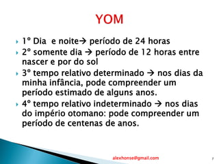  1º Dia e noite período de 24 horas
 2º somente dia  período de 12 horas entre
nascer e por do sol
 3º tempo relativo determinado  nos dias da
minha infância, pode compreender um
período estimado de alguns anos.
 4º tempo relativo indeterminado  nos dias
do império otomano: pode compreender um
período de centenas de anos.
alexhonse@gmail.com 7
 