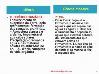 ciência Gênese mosaica
 II. PERÍODO PRIMÁRIO.
Endurecimento da
superfície da Terra, pelo
resfriamento; formação
das camadas graníticas.
- Atmosfera espessa e
ardente, impenetrável
aos raios solares.
Precipitação gradual da
água e das matérias
solidas volatilizadas no
ar. - Ausência completa
de vida orgânica
 2º DIA.
 Disse Deus: Faça-se o
Firmamento no meio das
águas e que ele separe das
águas as águas. E Deus fez
o Firmamento e separou as
águas que estavam debaixo
do Firmamento das que
estavam acima do
Firmamento. E Deus deu ao
Firmamento o nome de céu;
da tarde e da manhã se fez
o segundo dia.
alexhonse@gmail.com 9
 