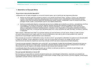 APRENDIZAGENS ESSENCIAIS | ARTICULAÇÃO COM O PERFIL DOS ALUNOS 7.º ANO | 3.º CICLO | MATEMÁTICA
PÁG. 2
1. Matemática na Educação Básica
Porque devem todos aprender Matemática?
A Matemática tem um lugar privilegiado no currículo de inúmeros países, que se justifica por dois argumentos diferentes:
• Nenhum ser humano pode ficar privado de conhecer e tirar partido do património ímpar, científico e cultural, que a Matemática
constitui. Uma experiência matemática adequada proporciona às crianças e jovens a possibilidade de desenvolvimento pessoal
cognitivo e dota-os de ferramentas intelectuais relevantes para melhor conhecer, compreender e atuar no mundo em que vivem,
prosseguir estudos, aceder a uma profissão e exercer uma cidadania democrática.
• Nenhuma sociedade pode dispensar a preparação dos seus futuros cidadãos para os desafios que enfrenta, nomeadamente científicos
e tecnológicos, num mundo em que é preciso mobilizar múltiplas literacias para responder às exigências destes tempos de
imprevisibilidade e de mudanças aceleradas. A ideia de “literacia matemática”, em que a OCDE (https://www.oecd.org/pisa/)
destaca a capacidade de raciocinar matematicamente e interpretar e usar a Matemática na resolução de problemas de contextos
diversos do mundo real, é crucial para que cada pessoa possa viver e atuar socialmente de modo informado, contributivo, autónomo
e responsável.
Neste contexto, “Matemática para todos” é um princípio essencial que este documento curricular assume. Dirige-se a todos os alunos,
afirmando inequivocamente que ninguém pode ficar excluído da Matemática e que cada um deve ter oportunidade de ser sujeito de
experiências de aprendizagem matematicamente ricas e desafiantes.
Outro princípio que se assume é “A Matemática é única, mas não é a única”, que perspetiva a Matemática no quadro de uma educação global
e integral do indivíduo, na qual a Matemática contribui, a par com as outras áreas curriculares e em diálogo com elas, para o
desenvolvimento das áreas de competências transversais indicadas no Perfil dos Alunos à Saída da Escolaridade Obrigatória.
O terceiro princípio assumido é “Matemática para o século XXI”, que corresponde à focagem das aprendizagens matemáticas dos alunos no
que é efetivamente relevante nos tempos atuais, com desafios claramente distintos dos do século passado, acompanhando as tendências
internacionais no que diz respeito a uma seleção criteriosa do que os alunos devem aprender e como.
A consideração destes três princípios teve implicações que se refletem na definição dos objetivos e conteúdos de aprendizagem, das
orientações metodológicas e das orientações para a avaliação.
Para quê aprender Matemática no século XXI?
Este documento curricular define um conjunto de objetivos gerais para a aprendizagem da Matemática, valorizando uma perspetiva de
literacia matemática. Define oito objetivos que todos os alunos devem conseguir atingir e que envolvem, de forma integrada, conhecimentos,
capacidades e atitudes relativas a esta área do saber:
 