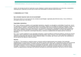 APRENDIZAGENS ESSENCIAIS | ARTICULAÇÃO COM O PERFIL DOS ALUNOS 7.º ANO | 3.º CICLO | MATEMÁTICA
PÁG. 9
resolver uma extensão da tarefa em exploração na aula); estabelecer conexões externas da Matemática com outras áreas, conquistando a
mobilização para a Matemática de alunos que se sintam mais familiarizados ou confiantes nessas outras áreas.
2. Matemática no 3.º Ciclo
Que conteúdos importam neste ciclo de escolaridade?
Nesta secção indicam-se os principais focos dos conteúdos de aprendizagem, organizados pelos diferentes temas, e faz-se referência à
articulação vertical com o ciclo anterior.
Capacidades matemáticas
No 3.º Ciclo, continua-se a trabalhar as seis capacidades matemáticas, alargando a sua abrangência e profundidade. Em particular, recorre-
se à abstração e ao formalismo a níveis progressivamente mais elevados. Alargam-se as estratégias de resolução de problemas, valoriza-se o
raciocínio indutivo e dedutivo, reforçando-se este último e acrescentando novas formas ao processo de justificação. Propõem-se ainda
situações mais complexas para os alunos desenvolverem o seu pensamento computacional, nomeadamente desenvolvendo procedimentos
passo a passo e refinando e otimizando as suas soluções. Promove-se o uso de múltiplas representações, com reforço das simbólicas, e a
conversão entre elas, enriquecendo a comunicação matemática, e valoriza-se o estabelecimento de relações externas e internas da
Matemática.
No 2.º Ciclo, os alunos trabalharam as seis capacidades matemáticas, usando estratégias de resolução de problemas, processos de raciocínio
matemático, onde a justificação usa ainda representações sobretudo verbais, ativas, e icónicas, e com menor expressão as simbólicas. Os
ambientes de programação são usados para resolver problemas simples, e as conexões, quer internas, quer externas, são consideradas em
diversos objetivos dos objetivos e ações do professor.
Números
Ao longo do 3.º Ciclo estende-se o sentido do número a conjuntos numéricos progressivamente mais complexos. São introduzidos
progressivamente os conjuntos dos números inteiros, dos números racionais e dos números reais. A valorização do cálculo mental envolvendo
progressivamente os números inteiros, os números racionais e os números reais e o saber lidar criticamente com estimativas e valores
aproximados é mantida em estreita relação com as propriedades das operações, cabendo ao professor valorizar a utilização crítica da
tecnologia. O formalismo e o recurso à simbologia associados aos números e às operações (incluindo operações com conjuntos) devem
também ser progressivamente valorizados como elementos facilitadores da comunicação matemática e não como um fim em si mesmo.
 