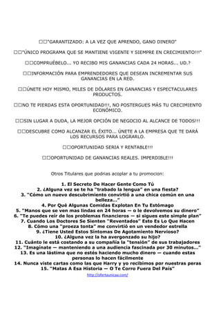 "GARANTIZADO: A LA VEZ QUE APRENDO, GANO DINERO"
"ÚNICO PROGRAMA QUE SE MANTIENE VIGENTE Y SIEMPRE EN CRECIMIENTO!!!"
COMPRUÉBELO... YO RECIBO MIS GANANCIAS CADA 24 HORAS... UD.?
INFORMACIÓN PARA EMPRENDEDORES QUE DESEAN INCREMENTAR SUS
GANANCIAS EN LA RED.
ÚNETE HOY MISMO, MILES DE DÓLARES EN GANANCIAS Y ESPECTACULARES
PRODUCTOS.
NO TE PIERDAS ESTA OPORTUNIDAD!!!, NO POSTERGUES MÁS TU CRECIMIENTO
ECONÓMICO.
SIN LUGAR A DUDA, LA MEJOR OPCIÓN DE NEGOCIO AL ALCANCE DE TODOS!!!
DESCUBRE COMO ALCANZAR EL ÉXITO... ÚNETE A LA EMPRESA QUE TE DARÁ
LOS RECURSOS PARA LOGRARLO.
OPORTUNIDAD SERIA Y RENTABLE!!!
OPORTUNIDAD DE GANANCIAS REALES. IMPERDIBLE!!!

Otros Titulares que podrias acoplar a tu promocion:
1. El Secreto De Hacer Gente Como Tú
2. ¿Alguna vez se te ha “trabado la lengua” en una fiesta?
3. “Cómo un nuevo descubrimiento convirtió a una chica común en una
belleza…”
4. Por Qué Algunas Comidas Explotan En Tu Estómago
5. “Manos que se ven mas lindas en 24 horas — o le devolvemos su dinero”
6. “Te puedes reír de los problemas financieros — si sigues este simple plan”
7. Cuando Los Doctores Se Sienten “Reventados” Esto Es Lo Que Hacen
8. Cómo una “proeza tonta” me convirtió en un vendedor estrella
9. ¿Tiene Usted Estos Síntomas De Agotamiento Nervioso?
10. ¿Alguna vez la ha avergonzado su hijo?
11. Cuánto le está costando a su compañía la “tensión” de sus trabajadores
12. “Imagínate — manteniendo a una audiencia fascinada por 30 minutos…”
13. Es una lástima que no estés haciendo mucho dinero — cuando estas
personas lo hacen fácilmente
14. Nunca viste cartas como las que Harry y yo recibimos por nuestras peras
15. “Matas A Esa Historia — O Te Corro Fuera Del País”
http://ofertaunicaa.com/

 