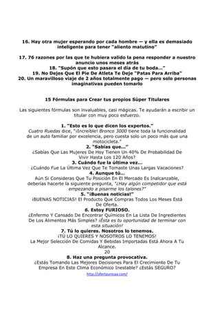 16. Hay otra mujer esperando por cada hombre — y ella es demasiado
inteligente para tener “aliento matutino”
17. 76 razones por las que te hubiera valido la pena responder a nuestro
anuncio unos meses atrás
18. “Supón que esto pasara el día de tu boda…”
19. No Dejes Que El Pie De Atleta Te Deje “Patas Para Arriba”
20. Un maravilloso viaje de 2 años totalmente pago — pero solo personas
imaginativas pueden tomarlo

15 Fórmulas para Crear tus propios Súper Titulares
Las siguientes fórmulas son invaluables, casi mágicas. Te ayudarán a escribir un
titular con muy poco esfuerzo.
1. “Esto es lo que dicen los expertos.”
Cuatro Ruedas dice, “¡Increíble! Bronco 3000 tiene toda la funcionalidad
de un auto familiar por excelencia, pero cuesta solo un poco más que una
motocicleta.”
2. “Sabías que...”
¿Sabías Que Las Mujeres De Hoy Tienen Un 40% De Probabilidad De
Vivir Hasta Los 120 Años?
3. Cuándo fue la última vez…
¿Cuándo Fue La Última Vez Que Te Tomaste Unas Largas Vacaciones?
4. Aunque tú…
Aún Si Consideras Que Tu Posición En El Mercado Es Inalcanzable,
deberías hacerte la siguiente pregunta, “¿Hay algún competidor que está
empezando a pisarme los talones?”
5. “¡Buenas noticias!”
¡BUENAS NOTICIAS! El Producto Que Compras Todos Los Meses Está
De Oferta.
6. Estoy FURIOSO.
¿Enfermo Y Cansado De Encontrar Químicos En La Lista De Ingredientes
De Los Alimentos Más Simples? ¡Ésta es tu oportunidad de terminar con
esta situación!
7. Tú lo quieres. Nosotros lo tenemos.
¡TÚ LO QUIERES Y NOSOTROS LO TENEMOS!
La Mejor Selección De Comidas Y Bebidas Importadas Está Ahora A Tu
Alcance.
20
8. Haz una pregunta provocativa.
¿Estás Tomando Las Mejores Decisiones Para El Crecimiento De Tu
Empresa En Este Clima Económico Inestable? ¿Estás SEGURO?
http://ofertaunicaa.com/

 
