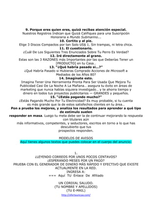 9. Porque eres quien eres, quizá recibas atención especial.
Nuestros Registros Indican que Quizá Califiques para una Suscripción
Honoraria a Mundo Submarino...
10. Cortito y al pie.
Elige 3 Discos Compactos por tan Solo US$ 1. Sin trampas, ni letra chica.
11. El cuestionario.
¿Cuál De Los Siguientes Tres Enunciados Sobre Tu Perro Es Verdad?
12. Iré directamente al grano.
Estas son las 3 RAZONES más Importantes por las que Deberías Tener un
[PRODUCTO] en tu Casa…
13. “¿Qué habría pasado si...?”
¿Qué Habría Pasado si Hubieras Comprado Acciones de Microsoft a
Mediados de los Años 80?
14. Imagínate esto.
Imagina Tener Una Herramienta Pronta Para Ser Usada Que Mejora Tu
Publicidad Casi De La Noche A La Mañana… asegura tu éxito en áreas de
marketing que nunca habías siquiera investigado… y te ahorra tiempo y
dinero en todos tus proyectos publicitarios — GRANDES y pequeños.
15. “¿Estás pagando mucho?”
¿Estás Pagando Mucho Por Tu Electricidad? Es muy probable, si tu cuenta
es más grande que la de estos satisfechos clientes en tu área…
Pon a prueba los mejores, y analiza los resultados para aprender a qué tipo
de estímulo suelen
responder en masa. Luego tu meta debe ser la de continuar mejorando la respuesta
con titulares aún
más informativos, competentes, y seductores, escritos en torno a lo que has
descubierto que tus
prospectos responden.
MODELOS DE AVISOS
Aquí tienes algunos textos que puedes colocar en el cuerpo del anuncio:

1.
¿LEYENDO CORREOS POR UNOS POCOS CENTAVOS?
¿ESPERANDO MESES POR UN PAGO?
PRUEBA CON EL GENERADOR DE DINERO MÁS RÁPIDO Y EFECTIVO QUE EXISTE
ACTUALMENTE EN LA RED.
INGRESA A:
=== Aquí TU Enlace De Afiliado
UN CORDIAL SALUDO.
(TU NOMBRE Y APELLIDOS)
(TU E-MAIL)
http://ofertaunicaa.com/

 
