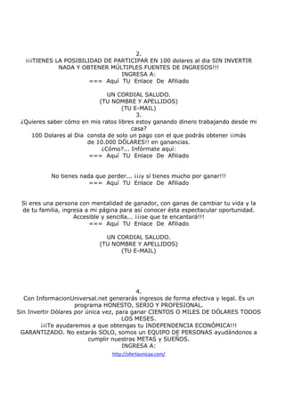 2.
¡¡¡TIENES LA POSIBILIDAD DE PARTICIPAR EN 100 dolares al dia SIN INVERTIR
NADA Y OBTENER MÚLTIPLES FUENTES DE INGRESOS!!!
INGRESA A:
=== Aquí TU Enlace De Afiliado
UN CORDIAL SALUDO.
(TU NOMBRE Y APELLIDOS)
(TU E-MAIL)
3.
¿Quieres saber cómo en mis ratos libres estoy ganando dinero trabajando desde mi
casa?
100 Dolares al Dia consta de solo un pago con el que podrás obtener ¡¡más
de 10.000 DÓLARES!! en ganancias.
¿Cómo?... Infórmate aquí:
=== Aquí TU Enlace De Afiliado

No tienes nada que perder... ¡¡¡y sí tienes mucho por ganar!!!
=== Aquí TU Enlace De Afiliado

Si eres una persona con mentalidad de ganador, con ganas de cambiar tu vida y la
de tu familia, ingresa a mi página para así conocer ésta espectacular oportunidad.
Accesible y sencilla... ¡¡¡se que te encantará!!!
=== Aquí TU Enlace De Afiliado
UN CORDIAL SALUDO.
(TU NOMBRE Y APELLIDOS)
(TU E-MAIL)

4.
Con InformacionUniversal.net generarás ingresos de forma efectiva y legal. Es un
programa HONESTO, SERIO Y PROFESIONAL.
Sin Invertir Dólares por única vez, para ganar CIENTOS O MILES DE DÓLARES TODOS
LOS MESES.
¡¡¡Te ayudaremos a que obtengas tu INDEPENDENCIA ECONÓMICA!!!
GARANTIZADO. No estarás SOLO, somos un EQUIPO DE PERSONAS ayudándonos a
cumplir nuestras METAS y SUEÑOS.
INGRESA A:
http://ofertaunicaa.com/

 