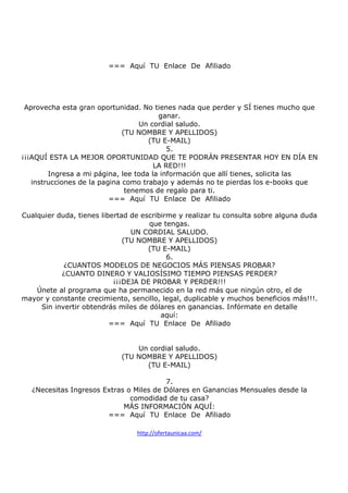 === Aquí TU Enlace De Afiliado

Aprovecha esta gran oportunidad. No tienes nada que perder y SÍ tienes mucho que
ganar.
Un cordial saludo.
(TU NOMBRE Y APELLIDOS)
(TU E-MAIL)
5.
¡¡¡AQUÍ ESTA LA MEJOR OPORTUNIDAD QUE TE PODRÁN PRESENTAR HOY EN DÍA EN
LA RED!!!
Ingresa a mi página, lee toda la información que allí tienes, solicita las
instrucciones de la pagina como trabajo y además no te pierdas los e-books que
tenemos de regalo para ti.
=== Aquí TU Enlace De Afiliado
Cualquier duda, tienes libertad de escribirme y realizar tu consulta sobre alguna duda
que tengas.
UN CORDIAL SALUDO.
(TU NOMBRE Y APELLIDOS)
(TU E-MAIL)
6.
¿CUANTOS MODELOS DE NEGOCIOS MÁS PIENSAS PROBAR?
¿CUANTO DINERO Y VALIOSÍSIMO TIEMPO PIENSAS PERDER?
¡¡¡DEJA DE PROBAR Y PERDER!!!
Únete al programa que ha permanecido en la red más que ningún otro, el de
mayor y constante crecimiento, sencillo, legal, duplicable y muchos beneficios más!!!.
Sin invertir obtendrás miles de dólares en ganancias. Infórmate en detalle
aquí:
=== Aquí TU Enlace De Afiliado

Un cordial saludo.
(TU NOMBRE Y APELLIDOS)
(TU E-MAIL)
7.
¿Necesitas Ingresos Extras o Miles de Dólares en Ganancias Mensuales desde la
comodidad de tu casa?
MÁS INFORMACIÓN AQUÍ:
=== Aquí TU Enlace De Afiliado
http://ofertaunicaa.com/

 