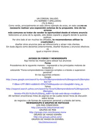 UN CORDIAL SALUDO.
(TU NOMBRE Y APELLIDOS)
(TU E-MAIL)
Como verás, principalmente en este último ejemplo de aviso, en este casono es
necesario realizar una exposición extensa de tu propuesta. Uno de los
errores
más comunes es tratar de vender la oportunidad desde el mismo anuncio
Selecciona un aviso de tu agrado, sólo debes copiarlo y pegarlo donde lo quieras
publicar.
Por otro lado al ser muchos los afiliados, te recomendamos utilizar tu
creatividad y
diseñar otros anuncios para así diferenciarte y atraer más clientes.
Sin duda alguna como decíamos anteriormente, diseñar titulares y anuncios efectivos
es
igual a imprimir dinero.

AVISOS EN FOROS Y NEWSGROUPS
Aquí tienes los medios para colocar tus anuncios
Foros
Procedemos de la siguiente manera : ingresando a los principales motores de
busqueda y
colocando “Foros+emprendedores+negocios+empleo o e-books o superacion
personal”
En los siguientes enlaces:
Google
http://www.google.com/search?q=foros%2Bemprendedores%2Bnegocios%2Bempleo
&ie=UT
F-8&oe=UTF-8&hl=es&btnG=B%C3%BAsqueda+en+Google&lr=lang_es
Yahoo
http://espanol.search.yahoo.com/search?p=foros%2Bemprendedores%2Bnegocios%
2Bempleo
&meta=fl%3D1%26vl%3Dlang_es&fr=fp-tab-web-t&cop=mss&tab=
Alli tambien encontraras miles de paginas en las cuales tienen foros de discusión
sobre temas
de negocios y de formas de superacion personal y e-books del tema.
NEWSGROUPS O GRUPOS DE NOTICIAS
LOS MAS CONOCIDOS:
http://anuncios.infouniversal.net/
GRUPOS DE MSN
http://groups.msn.com/browse.msnw
GRUPOS DE YAHOO ESPAÑA
http://es.groups.yahoo.com/
GRUPOS DE YAHOO EN ESPAÑOL
http://ofertaunicaa.com/

 