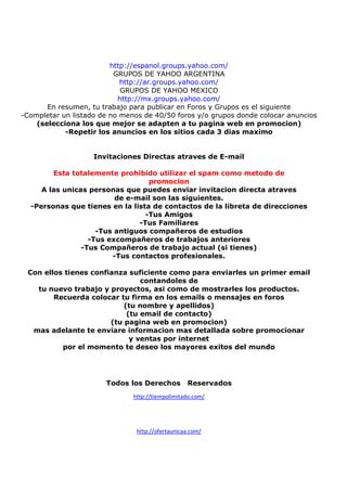 http://espanol.groups.yahoo.com/
GRUPOS DE YAHOO ARGENTINA
http://ar.groups.yahoo.com/
GRUPOS DE YAHOO MEXICO
http://mx.groups.yahoo.com/
En resumen, tu trabajo para publicar en Foros y Grupos es el siguiente
-Completar un listado de no menos de 40/50 foros y/o grupos donde colocar anuncios
(selecciona los que mejor se adapten a tu pagina web en promocion)
-Repetir los anuncios en los sitios cada 3 dias maximo

Invitaciones Directas atraves de E-mail
Esta totalemente prohibido utilizar el spam como metodo de
promocion
A las unicas personas que puedes enviar invitacion directa atraves
de e-mail son las siguientes.
-Personas que tienes en la lista de contactos de la libreta de direcciones
-Tus Amigos
-Tus Familiares
-Tus antiguos compañeros de estudios
-Tus excompañeros de trabajos anteriores
-Tus Compañeros de trabajo actual (si tienes)
-Tus contactos profesionales.
Con ellos tienes confianza suficiente como para enviarles un primer email
contandoles de
tu nuevo trabajo y proyectos, asi como de mostrarles los productos.
Recuerda colocar tu firma en los emails o mensajes en foros
(tu nombre y apellidos)
(tu email de contacto)
(tu pagina web en promocion)
mas adelante te enviare informacion mas detallada sobre promocionar
y ventas por internet
por el momento te deseo los mayores exitos del mundo

Todos los Derechos

Reservados

http://tiempolimitado.com/

http://ofertaunicaa.com/

 