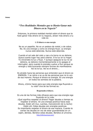 Anexo

“Tres Realidades Mentales que te Harán Ganar más
Dinero en tu Negocio”
Entonces, la primera realidad mental sobre el dinero que te
hará ganar más dinero en tu negocio, atraer más dinero a tu
vida es:
1. El dinero es una energía
No es un papelito. No es un pedazo de metal, o de cobre.
No. Es una energía y como es energía fluye. La energía
nunca está detenida. Nunca está detenida.
Cuando el sol sale del cielo y cae a la tierra no se detiene,
busca cuanto lugar hay para colarse. O la luz en tu hogar.
Tú enciendes la luz y fluye. Y aunque apagues la luz no se
detiene, se detiene momentáneamente si tú apagas el
interruptor, pero cuando lo prendes vuelve a fluir porque es
energía y está buscando siempre formas de manifestarse.
Así es la luz. Así es el dinero...
Es atraído hacia las personas que entienden que el dinero es
ENERGÍA. Y se retira o se va de las personas que no lo ven
de esa manera. Porque el dinero es energía. Es una energía
en todos los sentidos de la palabra.
Ahora, ¿Cómo haces para que esta energía siga fluyendo a
tu vida? Una de las formas es:
Respetando el dinero.
Es una de las formas más eficaces para que esa energía siga
fluyendo en tu vida.
¿Qué significa respetar el dinero? Pagar deudas a tiempo es
respetar el dinero. Ve una energía positiva hacia esas
deudas. Están ahí (luz, cuentas, manutención de tu techo)
Están ahí. Estas deudas son energías positivas.
Es importante respetar el dinero de esa manera. Cuando te
vienen las deudas en vez de estar guardándolas en un
cajón, ábrelas. Bendice estas deudas. Bendice al universo.
http://ofertaunicaa.com/

 