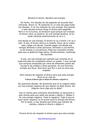 Bendice el dinero. Bendice esa energía.
De hecho, mis deudas las iba pagando de acuerdo iban
entrando. Ahora no. Mi asistente en un solo día paga todas
mis deudas. ¡Y no me molesta! Es una energía. Doy gracias
a esas deudas porque tengo el dinero para pagarlas.
Pero si no lo tuviera, se bendicen igual porque son energía.
El dinero vibra, es positivo. Es una energía positiva. Si no
estás vibrando positivamente se va a ir.
Una deuda es una energía. El dinero te va a entrar y te va a
salir. O sea, el dinero entra a tu bolsillo, fluye, da la vuelta,
sale y paga una deuda. Cuando pagas una deuda esa
energía alimenta a otras personas. Alimenta a una familia.
Le da empleo a una persona. Paga los impuestos locales
para que el gobierno haga obras, construcciones, mantenga
las escuelas.
O sea, con esa energía por ejemplo que inviertes en el
supermercado los empleados tienen un sueldo. Y esa comida
que compras empacada que viene de diferentes partes del
mundo le da empleo a otras personas. Es una hermosa
energía que fluye. Que tiene que fluir y que se tiene que
respetar.
Otra manera de respetar el dinero para que esta energía
fluya en tu vida es:
Colecta el dinero que te deben los clientes o dejarlo ir.
No queremos deudas. No queremos que en tu negocio estés
con esa energía negativa de que alguien te debe dinero. No.
¿Alguien tiene algo que te debe?
Haz el intento para colectarlo ofreciéndolo un descuento a
este cliente para que salde esa deuda o déjala ir. Déjala ir.
Es una energía negativa. Todo lo negativo. Todo lo que te
hace sentir negativo no es bueno para la energía del dinero.
Por lo tanto, si hay deudas que tienes que colectar de
clientes, colecta el dinero o déjalo ir.

Tercera forma de respetar el dinero para que esta energía
http://ofertaunicaa.com/

 