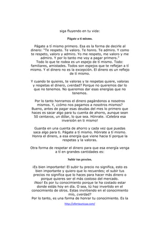 siga fluyendo en tu vida:
Págate a tí mismo.
Págate a tí mismo primero. Esa es la forma de decirle al
dinero: “Te respeto. Te valoro. Te honro. Te admiro. Y como
te respeto, valoro y admiro. Yo me respeto, me valoro y me
admiro. Y por lo tanto me voy a pagar primero.”
Todo lo que te rodea es un espejo de tí mismo. Todo:
familiares, amistades. Todos son espejos que te reflejan a tí
mismo. Y el dinero no es la excepción. El dinero es un reflejo
de tí mismo.
Y cuando te quieres, te valoras y te respetas quiere, valoras
y respetas el dinero, ¿verdad? Porque no queremos dar lo
que no tenemos. No queremos dar esas energías que no
tenemos.
Por lo tanto honramos el dinero pagándonos a nosotros
mismos. Y, ¿cómo nos pagamos a nosotros mismos?
Bueno, antes de pagar esas deudas del mes lo primero que
haces es sacar algo para tu cuenta de ahorro, aunque sean
50 centavos, un dólar, lo que sea. Hónrate. ¡Celebra esa
inversión en ti mismo!
Guarda en una cuenta de ahorro y cada vez que puedas
saca algo para ti. Págate a tí mismo. Hónrate a tí mismo.
Honra el dinero, a esa energía que viene hacia tí porque la
respetas y la valoras.
Otra forma de respetar el dinero para que esa energía venga
a tí en grandes cantidades es:
Subir tus precios.
¡Es bien importante! El subir tu precio no significa, esto es
bien importante y quiero que lo recuerdes; el subir tus
precios no significa que lo haces para hacer más dinero o
porque quieres ser el más costoso del mercado.
¡Noo! Es por tu conocimiento porque te ha costado estar
donde estás hoy en día. O sea, tú haz invertido en el
conocimiento de otros. Estas invirtiendo en el conocimiento
mío, ¿verdad?
Por lo tanto, es una forma de honrar tu conocimiento. Es la
http://ofertaunicaa.com/

 