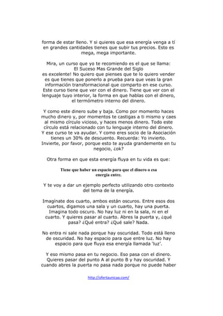forma de estar lleno. Y si quieres que esa energía venga a tí
en grandes cantidades tienes que subir tus precios. Esto es
mega, mega importante.
Mira, un curso que yo te recomiendo es el que se llama:
El Suceso Mas Grande del Siglo
es excelente! No quiero que pienses que te lo quiero vender
es que tienes que ponerlo a prueba para que veas la gran
información transformacional que comparto en ese curso.
Este curso tiene que ver con el dinero. Tiene que ver con el
lenguaje tuyo interior, la forma en que hablas con el dinero,
el termómetro interno del dinero.
Y como este dinero sube y baja. Como por momento haces
mucho dinero y, por momentos te castigas a ti mismo y caes
al mismo círculo vicioso, y haces menos dinero. Todo este
círculo está relacionado con tu lenguaje interno del dinero.
Y ese curso te va ayudar. Y como eres socio de la Asociación
tienes un 30% de descuento. Recuerda: Yo invierto.
Invierte, por favor, porque esto te ayuda grandemente en tu
negocio, ¿ok?
Otra forma en que esta energía fluya en tu vida es que:
Tiene que haber un espacio para que el dinero o esa
energía entre.
Y te voy a dar un ejemplo perfecto utilizando otro contexto
del tema de la energía.
Imagínate dos cuarto, ambos están oscuros. Entre esos dos
cuartos, digamos una sala y un cuarto, hay una puerta.
Imagina todo oscuro. No hay luz ni en la sala, ni en el
cuarto. Y quieres pasar al cuarto. Abres la puerta y, ¿qué
pasa? ¿Qué entra? ¿Qué sale? Nada.
No entra ni sale nada porque hay oscuridad. Todo está lleno
de oscuridad. No hay espacio para que entre luz. No hay
espacio para que fluya esa energía llamada ‘luz’.
Y eso mismo pasa en tu negocio. Eso pasa con el dinero.
Quieres pasar del punto A al punto B y hay oscuridad. Y
cuando abres la puerta no pasa nada porque no puede haber
http://ofertaunicaa.com/

 