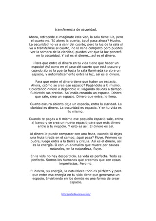 transferencia de oscuridad.
Ahora, retrocede e imagínate esta vez, la sala tiene luz, pero
el cuarto no. Tú abres la puerta, ¿qué pasa ahora? Mucho.
La oscuridad no va a salir del cuarto, pero la luz de la sala sí
va a transferirse al cuarto, no lo llena completo pero puedes
ver la sombra de la claridad, puedes ver que la luz penetró
en la oscuridad. Y así es el dinero...así es el dinero.
¡Para que entre el dinero en tu vida tiene que haber un
espacio! Así como en el caso del cuarto que está oscuro y
cuando abres la puerta hacia la sala iluminada se abre un
espacio, y automáticamente entra la luz, así es el dinero.
Para que entre el dinero tiene que haber un espacio.
Ahora, ¿cómo se crea ese espacio? Pagándote a ti mismo.
Colectando dinero o dejándolo ir. Pagando deudas a tiempo.
Subiendo tus precios. Así estás creando un espacio. Dinero
que sale, crea un espacio. Dinero que entra, lo llena.
Cuarto oscuro abierto deja un espacio, entra la claridad. La
claridad es dinero. La oscuridad es espacio. Y en tu vida es
lo mismo.
Cuando te pagas a ti mismo ese pequeño espacio sale, entra
al banco y se crea un nuevo espacio para que más dinero
entre a tu negocio. Y esto es así. El dinero es así.
Al dinero lo puede comparar con una fruta, cuando tú dejas
una fruta tirada en el campo, ¿qué pasa? Fluye. Primero se
pudre, luego entra a la tierra y circula. Así es el dinero, así
es la energía. O con un animalito que muere por causas
naturales, en la naturaleza, fluye.
En la vida no hay desperdicio. La vida es perfecta. Todo es
perfecto. Somos los humanos que creemos que son cosas
imperfectas. Pero no.
El dinero, su energía, la naturaleza todo es perfecto y para
que entre esa energía en tu vida tiene que generarse un
espacio. Invirtiendo en los demás es una forma de crear
espacio.

http://ofertaunicaa.com/

 