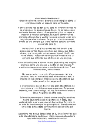 Antes estaba Preocupado
Porque no entendía que el dinero es una energía y cómo la
energía necesita un espacio para ser llenado.
Y ahora que lo veo así tan claro, para mí invertir en otros no
es problema y no porque tenga dinero, no es eso, es que
entiendo. Porque, ahora, tú me puedes quitar mi negocio.
Destruir el negocio completo, lo puedes cerrar y yo te
prometo a ti que doy la vuelta y en una semana tengo otro
negocio para hacer dinero. Es que yo comprendo que el
dinero es una energía que viene hacia la persona que está
preparada para él.
Por lo tanto, si en tí hay dudas hacia el dinero, si te
preocupas por las deudas que hay que pagar, que debes
dinero, que tu negocio se va a cerrar, ¡para! ¡Detén esa
lucha interna! Porque el dinero gravita o viene hacia la
persona que entiende que el dinero es una energía.
Antes de acostarme a dormir respiro profundo y me imagino
el dinero como una energía y medito en esa energía. Y
medito en esa gran abundancia que hay en mi vida. O sea
yo estoy bien, bien alineado.
No soy perfecto. Lo acepto. Cometo errores. No soy
perfecto. Pero mi mentalidad está alineada hacia eso. Y
medito en esa energía y medito en esta abundancia que
existe en el universo para mí.
Y creo fielmente que el dinero y esa gran abundancia me
pertenecen y creo fielmente en esa energía. Tengo una
creencia, una creencia ciega. No hay forma de dar marcha
atrás. No pienso en otra cosa.
Solamente pienso que el dinero es una energía y que hay
mucha abundancia que me pertenece. Y estoy aquí
reclamándolo y por eso es que el dinero sigue fluyendo en
mi vida. Es lo mismo que yo quiero para ti. Transformación
en tu vida alineándote correctamente con el tema del
dinero.
¡Este tema me motiva porque creo en ti, creo en mí y sé que
esta abundancia te pertenece! ¡Este es un grandioso tema
que todo empresario necesita en su vida!
http://ofertaunicaa.com/

 