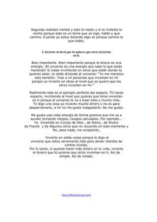 Segunda realidad mental y esto lo repito y si te molesta lo
siento porque este es un tema que yo sigo, hablo y que
camino. Cuando yo estoy diciendo algo es porque camino lo
que hablo.

2. Invierte al nivel que tú quieres que otros inviertan
en ti.
Bien importante. Bien importante porque el dinero es una
energía. ¡El universo es una energía que sabe lo que estás
haciendo! Si estás invirtiendo en otros que están donde tú
quieres estar, le estás diciendo al universo: “Yo me merezco
esto también. Trae a mí personas que inviertan en mí
porque yo invierto en otros al nivel que yo quiero que los
otros inviertan en mí.”
Realmente este es el ejemplo perfecto del espacio. Tú haces
espacio, invirtiendo al nivel que quieres que otros inviertan
en ti porque el universo te va a traer esto y mucho más.
Te digo una cosa yo invierto mucho dinero y no es para
desparramarlo, a mí no me gusta malgastarlo. No me gusta.
Me gusta usar esta energía de forma positiva que me va a
ayudar tomando riesgos, riesgos calculados. Por ejemplo...
he Invertido en Cursos de Alex , de Diana , de Alvaro
de Franck y de Algunos otros que no recuerdo en este momento y
No, para nada, me arrepiento.
Invierto en estás cosas porque le digo al
universo que estoy seriamente listo para atraer clientes de
ciertos niveles.
Por lo tanto, si quieres hacer más dinero en tu vida, invierte
el dinero que tú quieres que otros inviertan en ti. Así de
simple. Así de simple.

http://ofertaunicaa.com/

 