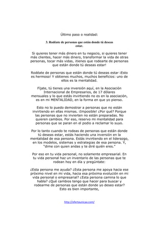 Último paso o realidad:
3. Rodéate de personas que están donde tú deseas
estar.
Si quieres tener más dinero en tu negocio, si quieres tener
más clientes, hacer más dinero, transformar la vida de otras
personas, tocar más vidas, ¡tienes que rodearte de personas
que están donde tú deseas estar!
Rodéate de personas que están donde tú deseas estar ¡Esto
es hermoso! Y obtienes muchos, muchos beneficios: uno de
ellos es la mentalidad.
Fíjate, tú tienes una inversión aquí, en la Asociación
Internacional de Empresarios, de 17 dólares
mensuales y lo que estás invirtiendo no es en la asociación,
es en mi MENTALIDAD, en la forma en que yo pienso.
Esto no lo puedo demostrar a personas que no están
invirtiendo en ellas mismas. ¡Imposible! ¿Por qué? Porque
las personas que no invierten no están preparadas. No
quieren cambios. Por eso, reservo mi mentalidad para
personas que se paran en el podio a reclamar lo suyo.
Por lo tanto cuando te rodeas de personas que están donde
tú deseas estar, estás haciendo una inversión en la
mentalidad de esa persona. Estás invirtiendo en el liderazgo,
en los modelos, sistemas y estrategias de esa persona. Y,
“dime con quien andas y te diré quién eres.”
Por eso en tu vida personal, no solamente empresarial. En
tu vida personal haz un inventario de las personas que te
rodean hoy en día y pregúntate:
¿Esta persona me ayuda? ¿Esta persona me apoya hacia ese
próximo nivel en mi vida, hacia esa próxima evolución en mi
vida personal o empresarial? ¿Esta persona camina lo que
habla? ¿Qué cambios tengo que hacer para buscar y
rodearme de personas que están donde yo deseo estar?
Esto es bien importante,

http://ofertaunicaa.com/

 