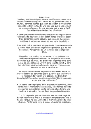 Antes tenía
muchos, muchos amigos y estaba en diferentes casas y me
involucraba con cualquiera. Ya no. Ya no, porque no todo el
mundo, por más buenos que sean, te ayudan a evolucionar.
Esta vida es bien corta. ¡Es una sola vez que la vas a vivir!
No tenemos chances. ¡Es una sola vez que la vas a vivir!
Esta vida debes vivirla a ‘tus términos’.
Y para que puedas evolucionar y crecer en tu negocio tienes
que rodearte de personas que están donde tú deseas estar.
O de personas: que te apoyan, que creen en tí, que son
positivas. Y alejarte de personas que no te beneficien.
A veces es difícil, ¿verdad? Porque somos criaturas de hábito
y se nos hace bien difícil alejarnos de personas que no nos
benefician. Por ejemplo de un familiar, eso es algo bien
difícil.
Un padre, una madre, un hermano, un tío, primo o una
pareja que simplemente en vez de apoyarnos nos hacen
daños con sus palabras. ¡Es bien difícil alejarnos! Pero es tu
vida y es ¡una sola para vivir! Y sería injusto para tí y para
tus clientes y para todo el mundo, para tus hijos, aceptar
algo menos que la excelencia.
Es importante rodearse de personas que están donde tú
deseas estar o de personas que te quieren, que te admiran,
te respetan, te valoran y te apoyan. ¡Es bien, bien
importante! Porque hay un dicho que dice: “Dime con quien
andas y te diré quién eres.”
Y tal vez te sea un poquito difícil alejarte por completo, pero
por lo menos mantener una distancia, no estamos diciendo
que vamos a abandonar a esta persona, abandonar a una
madre o a un padre. No, no. Pero mantén las distancias.
O si no se puede, porque vives con esa persona, deja de
hablar de sueños y metas o proyectos empresariales. ¡No lo
hagas! Porque no está vibrando al mismo nivel que tú estás
vibrando. Por lo tanto te va a lanzar vibraciones negativas.

http://ofertaunicaa.com/

 